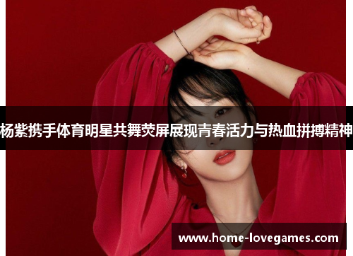 杨紫携手体育明星共舞荧屏展现青春活力与热血拼搏精神