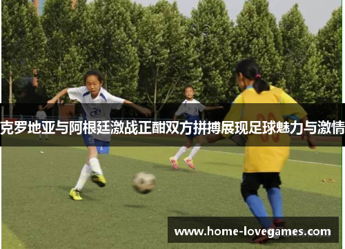 克罗地亚与阿根廷激战正酣双方拼搏展现足球魅力与激情